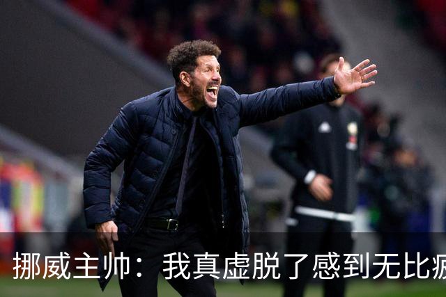 挪威主帅：我真虚脱了感到无比疲惫 对阵英格兰要踢得像猎犬一样
