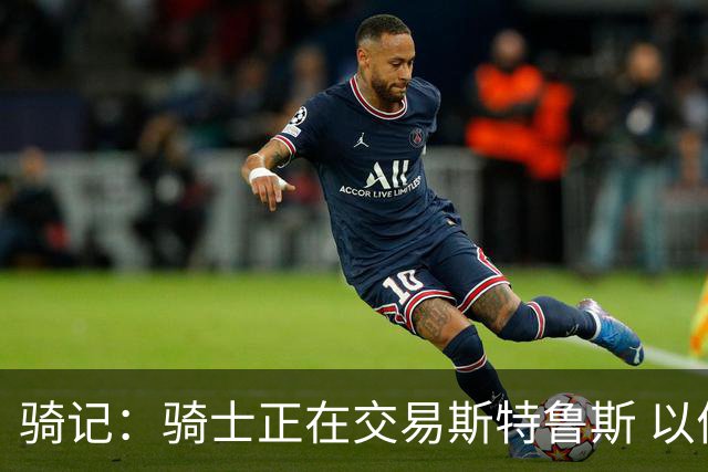 骑记：骑士正在交易斯特鲁斯 以便为詹姆斯提供1500万全额中产
